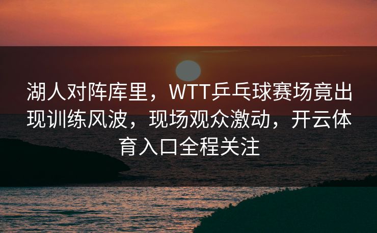 湖人对阵库里，WTT乒乓球赛场竟出现训练风波，现场观众激动，开云体育入口全程关注