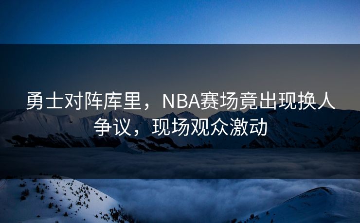 勇士对阵库里，NBA赛场竟出现换人争议，现场观众激动